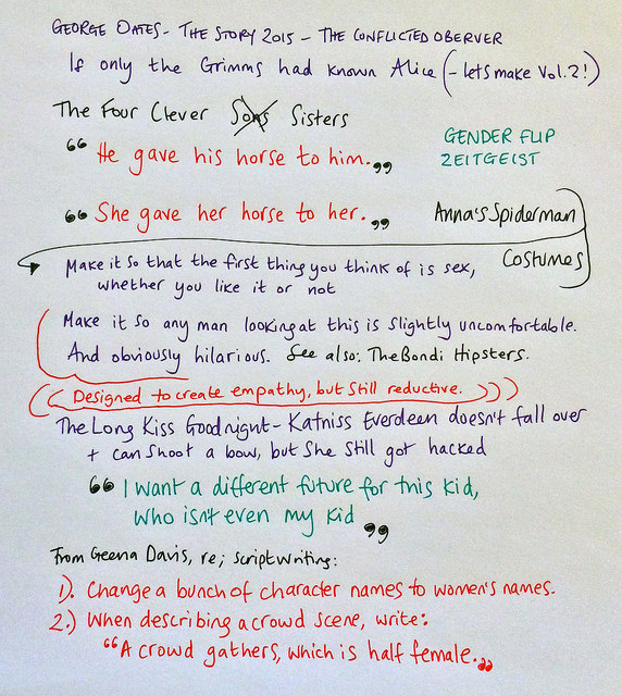 My notes on George Oates at The Story 2015: We should make Vol 2 of 'If Only The Grimms had known Alice'. Language is ridiculously gendered. Anna's gender-flipped Spiderman costumes are a great trick but ultimately reductive (see also: The Bondi Hipsters). The Long Kiss Goodnight is a good film. Katniss Everdeen can fight but even she got hacked - what does that tell our daughters? I want a different future for this kid, who isn't even my kid. 2 easy steps to less sexist films: change a bunch of characters first names to womens' names, and whenever there is a crowd scene, specifically say half the crowd is female.